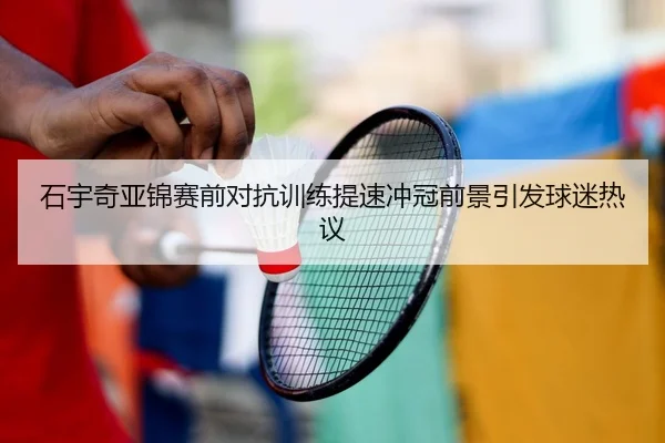 石宇奇亚锦赛前对抗训练提速冲冠前景引发球迷热议（XINGCAISPORTS）